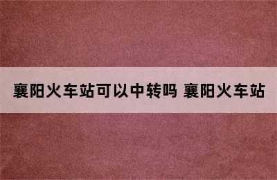 襄阳火车站可以中转吗 襄阳火车站